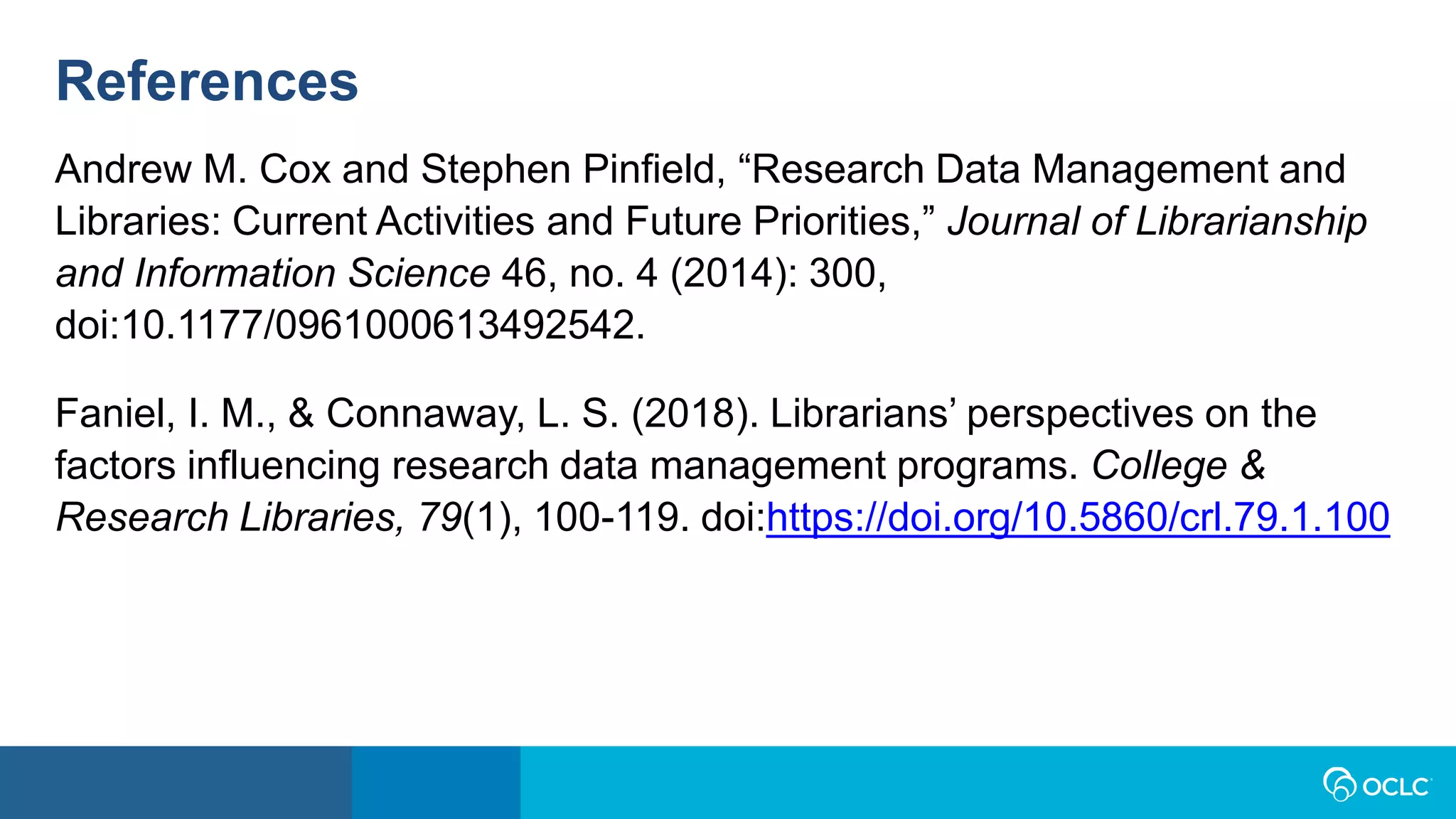 References
Andrew M. Cox and Stephen Pinfield, “Research Data Management and
Libraries: Current Activities and Future Priorities,” Journal of Librarianship
and Information Science 46, no. 4 (2014): 300,
doi:10.1177/0961000613492542.
Faniel, I. M., & Connaway, L. S. (2018). Librarians’ perspectives on the
factors influencing research data management programs. College &
Research Libraries, 79(1), 100-119. doi:https://doi.org/10.5860/crl.79.1.100
 