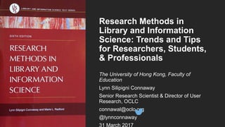 Research Methods in
Library and Information
Science: Trends and Tips
for Researchers, Students,
& Professionals
The University of Hong Kong, Faculty of
Education
Lynn Silipigni Connaway
Senior Research Scientist & Director of User
Research, OCLC
connawal@oclc.org
@lynnconnaway
31 March 2017
 