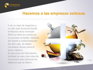 Hacemos a las empresas exitosas
Ir de un caso de negocios a
un sitio web funcional donde
el Retorno de la Inversión
(ROI) se tiene en cuenta es
un proceso complejo. Además
del diseño e implementación
del sitio web, se deben
considerar temas como el
grupo objetivo,
la estructura de información,
facilidad de uso y las rutas de
conversión para alcanzar los
objetivos que se fijaron.
 