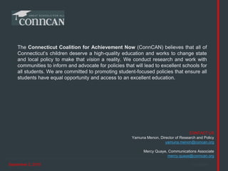 September 2, 2015 ConnCAN
CONTACT US
Yamuna Menon, Director of Research and Policy
yamuna.menon@concan.org
Mercy Quaye, Communications Associate
mercy.quaye@conncan.org
The Connecticut Coalition for Achievement Now (ConnCAN) believes that all of
Connecticut’s children deserve a high-quality education and works to change state
and local policy to make that vision a reality. We conduct research and work with
communities to inform and advocate for policies that will lead to excellent schools for
all students. We are committed to promoting student-focused policies that ensure all
students have equal opportunity and access to an excellent education.
 