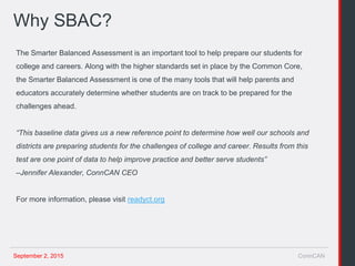 September 2, 2015 ConnCAN
Why SBAC?
The Smarter Balanced Assessment is an important tool to help prepare our students for
college and careers. Along with the higher standards set in place by the Common Core,
the Smarter Balanced Assessment is one of the many tools that will help parents and
educators accurately determine whether students are on track to be prepared for the
challenges ahead.
“This baseline data gives us a new reference point to determine how well our schools and
districts are preparing students for the challenges of college and career. Results from this
test are one point of data to help improve practice and better serve students”
–Jennifer Alexander, ConnCAN CEO
For more information, please visit readyct.org
 