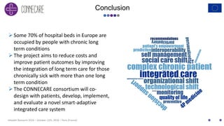 eHealth Research 2016 – October 12th, 2016 – Paris (France)
Conclusion
Some 70% of hospital beds in Europe are
occupied by people with chronic long
term conditions
The project aims to reduce costs and
improve patient outcomes by improving
the integration of long term care for those
chronically sick with more than one long
term condition
The CONNECARE consortium will co-
design with patients, develop, implement,
and evaluate a novel smart-adaptive
integrated care system
 