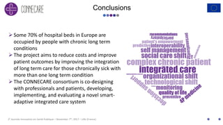 2E Journée Innovation en Santé Publique – November 7th, 2017 – Lille (France)
Conclusions
Some 70% of hospital beds in Europe are
occupied by people with chronic long term
conditions
The project aims to reduce costs and improve
patient outcomes by improving the integration
of long term care for those chronically sick with
more than one long term condition
The CONNECARE consortium is co-designing
with professionals and patients, developing,
implementing, and evaluating a novel smart-
adaptive integrated care system
 