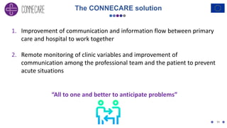 11
1. Improvement of communication and information flow between primary
care and hospital to work together
2. Remote monitoring of clinic variables and improvement of
communication among the professional team and the patient to prevent
acute situations
“All to one and better to anticipate problems”
The CONNECARE solution
 