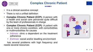 Complex Chronic Patient
• It is a clinical assistive concept
• There is not a unified definition
• Complex Chronic Patient (CCP): A person with
a health and social care perceived quite difficult
by the team of professionals in charge
• Complex Chronic Patient (CCP): A patient with
one or more chronic condition, with comorbidities
or multimorbidities for causes
• Intrinsic: clinic o dependent on the treatment
adherence
• Extrinsic: social and/or dwelling environment
has several problems with high frequency and
needs several resources
2
 