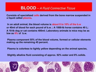 BLOOD – A Fluid Connective Tissue
Consists of specialized cells derived from the bone marrow suspended in
a liquid called plasma.
In an adult animal, the blood volume is about 8 to 10% of the b.w
or 40ml of blood for each pound of b.w. ; A 1000-lb horse contains 40 L;
A 10-lb dog or cat contains 400ml; Laboratory animals ie mice may be as
low as 6% of b.w.
Plasma component 55% of the blood volume, formed or cellular elements
making up the remaining 45 percent.
Plasma is colorless to lightly yellow depending on the animal species,
Slightly alkaline fluid consisting of approx. 92% water and 8% solids.
 
