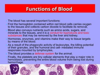 Functions of Blood
Functions of Blood
1. The blood has several important functions:
2. First the hemoglobin contained within red blood cells carries oxygen
to the tissues and collects carbon dioxide to facilitate its removal,
3. Blood also conveys nutrients such as amino acids, sugars, and
minerals to the tissues, and it is a conduit for byproducts and toxic
substances that may be removed by the liver and kidney.
4. Hormones, enzymes, and vitamins make their way to tissue targets
by means of the blood.
5. As a result of the phagocytic activity of leukocytes, the killing potential
of their granules, and the humoral and cell- mediated immune
responses mounted by lymphocytes,
6. The blood provides a defense system for the animal.
7. Finally, the platelets are tiny cellular elements that play a major rote in
hemostasis, preventing the entire blood volume from being lost during
hemorrhage.
 