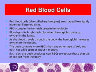 Red Blood Cells
Red Blood Cells
 Red blood cells (also called erythrocytes) are shaped like slightly
Red blood cells (also called erythrocytes) are shaped like slightly
indented, flattened disks.
indented, flattened disks.
 RBCs contain the iron-rich protein hemoglobin.
RBCs contain the iron-rich protein hemoglobin.
 Blood gets its bright red color when hemoglobin picks up
Blood gets its bright red color when hemoglobin picks up
oxygen in the lungs.
oxygen in the lungs.
 As the blood travels through the body, the hemoglobin releases
As the blood travels through the body, the hemoglobin releases
oxygen to the tissues.
oxygen to the tissues.
 The body contains more RBCs than any other type of cell, and
The body contains more RBCs than any other type of cell, and
each has a life span of about 4 months.
each has a life span of about 4 months.
 Each day, the body produces new RBCs to replace those that die
Each day, the body produces new RBCs to replace those that die
or are lost from the body.
or are lost from the body.
 