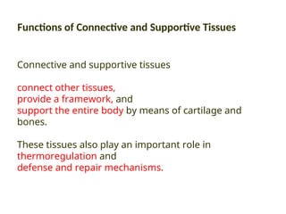 Functions of Connective and Supportive Tissues
Connective and supportive tissues
connect other tissues,
provide a framework, and
support the entire body by means of cartilage and
bones.
These tissues also play an important role in
thermoregulation and
defense and repair mechanisms.
 
