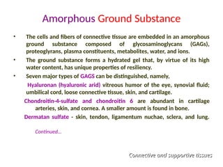 Amorphous Ground Substance
• The cells and fibers of connective tissue are embedded in an amorphous
ground substance composed of glycosaminoglycans (GAGs),
proteoglyrans, plasma constituents, metabolites, water, and ions.
• The ground substance forms a hydrated gel that, by virtue of its high
water content, has unique properties of resiliency.
• Seven major types of GAGS can be distinguished, namely,
Hyaluronan (hyaluronic arid) vitreous humor of the eye, synovial fluid;
umbilical cord, loose connective tissue, skin, and cartilage.
Chondroitin-4-sulfate and chondroitin 6 are abundant in cartilage
arteries, skin, and cornea. A smaller amount is found in bone.
Dermatan sulfate - skin, tendon, ligamentum nuchae, sclera, and lung.
Continued…
Connective and supportive tissues
Connective and supportive tissues
 