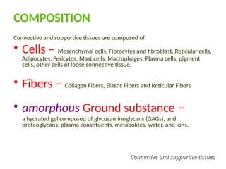 COMPOSITION
Connective and supportive tissues are composed of
• Cells – Mesenchymal cells, Fibrocytes and fibroblast, Reticular cells,
Adipocytes, Pericytes, Mast cells, Macrophages, Plasma cells, pigment
cells, other cells of loose connective tissue.
• Fibers – Collagen Fibers, Elastic Fibers and Reticular Fibers
• amorphous Ground substance –
a hydrated gel composed of glycosaminoglycans (GAGs), and
proteoglycans, plasma constituents, metabolites, water, and ions.
Connective and supportive tissues
Connective and supportive tissues
 