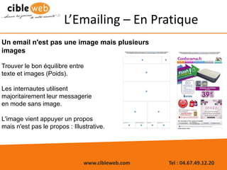 www.cibleweb.com Tel : 04.67.49.12.20
Un email n'est pas une image mais plusieurs
images
Trouver le bon équilibre entre
texte et images (Poids).
Les internautes utilisent
majoritairement leur messagerie
en mode sans image.
L'image vient appuyer un propos
mais n'est pas le propos : Illustrative.
L’Emailing – En Pratique
 