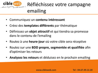 www.cibleweb.com Tel : 04.67.49.12.20
Réfléchissez votre campagne
emailing
• Communiquez un contenu intéressant
• Créez des templates différents par thématique
• Définissez un objet attractif et qui tiendra sa promesse
dans le contenu de l’emailing
• Routez à une heure-jour où votre cible sera réceptive
• Routez sur une BDD propre, segmentée et qualifiée afin
d’optimiser les retours
• Analysez les retours et déduisez en le prochain emailing
 