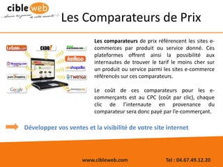 www.cibleweb.com Tel : 04.67.49.12.20
Les Comparateurs de Prix
Les comparateurs de prix référencent les sites e-
commerces par produit ou service donné. Ces
plateformes offrent ainsi la possibilité aux
internautes de trouver le tarif le moins cher sur
un produit ou service parmi les sites e-commerce
référencés sur ces comparateurs.
Le coût de ces comparateurs pour les e-
commerçants est au CPC (coût par clic), chaque
clic de l’internaute en provenance du
comparateur sera donc payé par l’e-commerçant.
Développez vos ventes et la visibilité de votre site internet
 