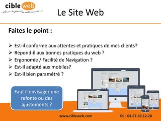 www.cibleweb.com Tel : 04.67.49.12.20
Le Site Web
Faites le point :
 Est-il conforme aux attentes et pratiques de mes clients?
 Répond-il aux bonnes pratiques du web ?
 Ergonomie / Facilité de Navigation ?
 Est-il adapté aux mobiles?
 Est-il bien paramétré ?
Faut il envisager une
refonte ou des
ajustements ?
 