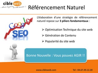 www.cibleweb.com Tel : 04.67.49.12.20
L’élaboration d’une stratégie de référencement
naturel repose sur 3 piliers fondamentaux :
 Optimisation Technique du site web
 Génération de Contenu
 Popularité du site web
Référencement Naturel
Bonne Nouvelle : Vous pouvez AGIR !!
 