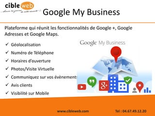 www.cibleweb.com Tel : 04.67.49.12.20
Google My Business
 Géolocalisation
 Numéro de Téléphone
 Horaires d’ouverture
 Photos/Visite Virtuelle
 Communiquez sur vos évènements
 Avis clients
 Visibilité sur Mobile
Plateforme qui réunit les fonctionnalités de Google +, Google
Adresses et Google Maps.
 
