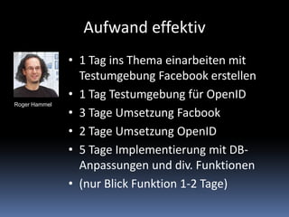 Aufwand effektiv1 Tag ins Thema einarbeiten mit  Testumgebung Facebook erstellen1 Tag Testumgebung für OpenID3 Tage Umsetzung Facbook2 Tage Umsetzung OpenID5 Tage Implementierung mit DB-Anpassungen und div. Funktionen(nur Blick Funktion 1-2 Tage)Roger Hammel