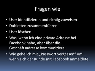 Fragen wieUser identifizieren und richtig zuweisenDubletten zusammenführenUser löschenWas, wenn ich eine private Adresse bei Facebook habe, aber über die Geschäftsadresse kommuniziereWie gehe ich mit „Passwort vergessen“ um, wenn sich der Kunde mit Facebook anmeldete