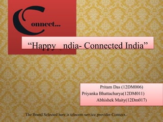 Pritam Das (12DM006)
Priyanka Bhattacharya(12DM011)
Abhishek Maity(12Dm017)
The Brand Selected here is telecom service provider Connect..
“Happy ndia- Connected India”
 