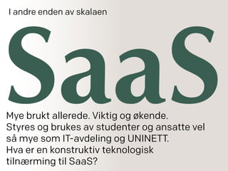 SaaS
I andre enden av skalaen
Mye brukt allerede. Viktig og økende.
Styres og brukes av studenter og ansatte vel
så mye som IT-avdeling og UNINETT.
Hva er en konstruktiv teknologisk
tilnærming til SaaS?
 
