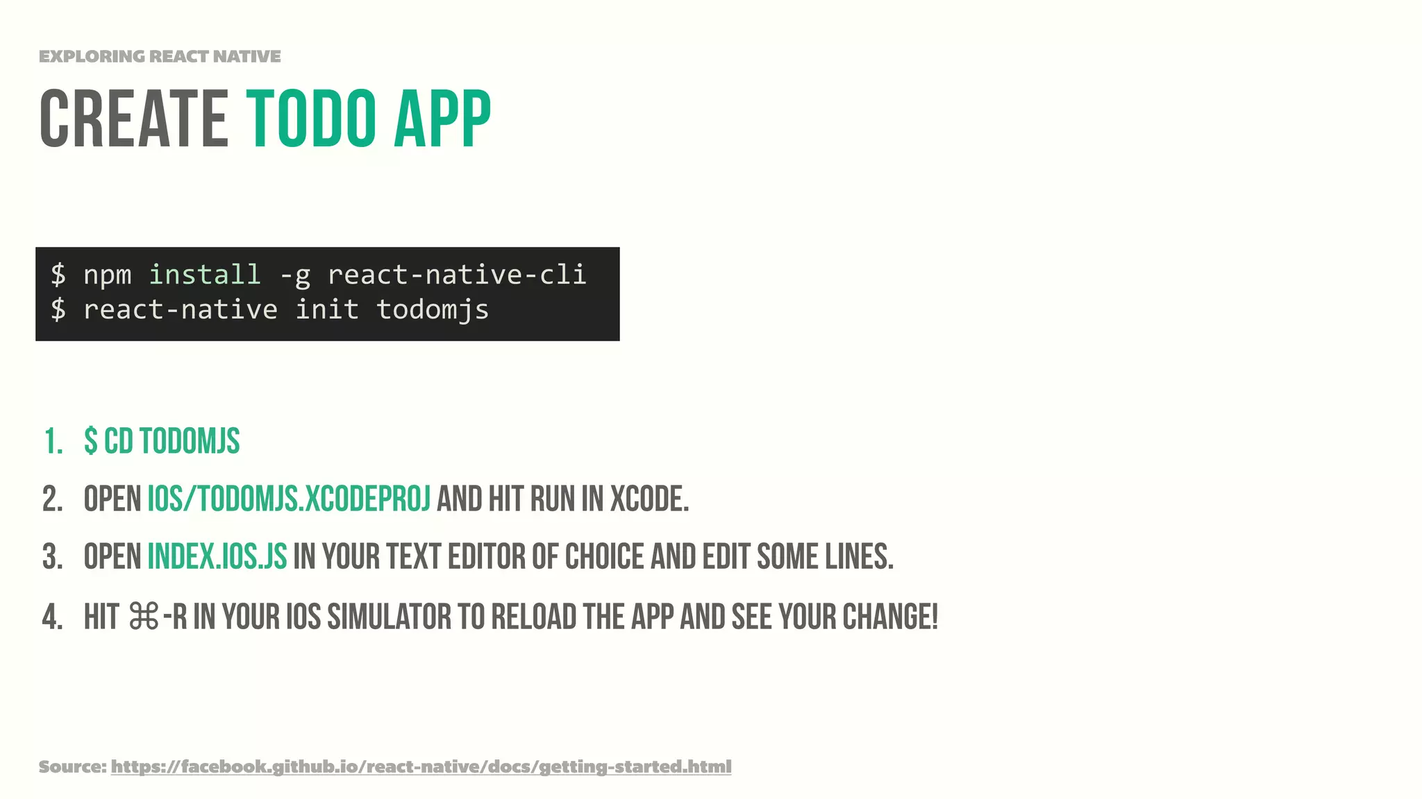 Create Todo App
EXPLORING REACT NATIVE
1. $ cd todomjs
2. Open ios/todomjs.xcodeproj and hit run in Xcode.
3. Open index.ios.js in your text editor of choice and edit some lines.
4. Hit ⌘-R in your iOS simulator to reload the app and see your change!
Source: https://facebook.github.io/react-native/docs/getting-started.html
$	
  npm	
  install	
  -­‐g	
  react-­‐native-­‐cli	
  
$	
  react-­‐native	
  init	
  todomjs
 