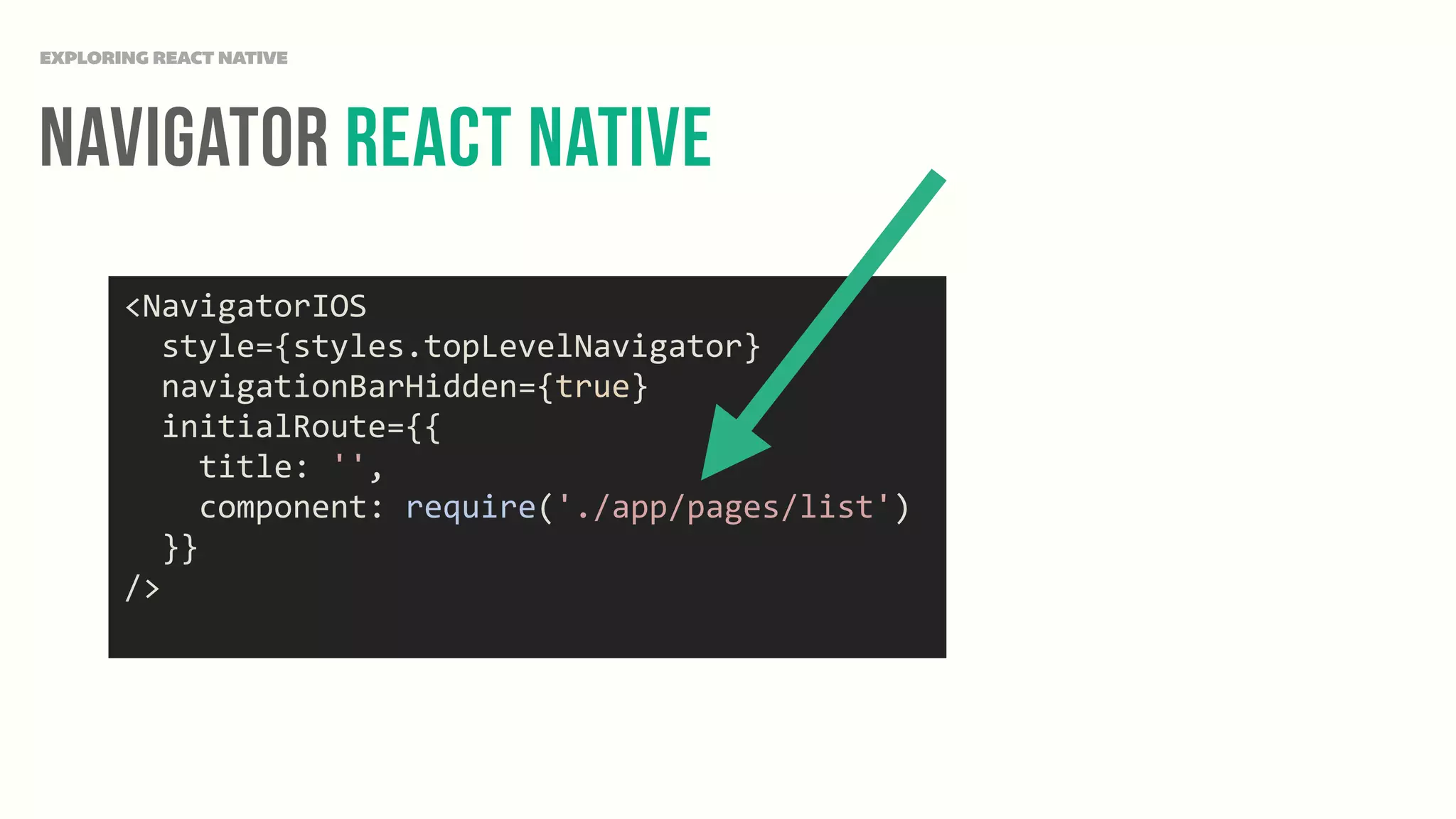 Navigator React NAtive
EXPLORING REACT NATIVE
<NavigatorIOS	
  
	
  	
  style={styles.topLevelNavigator}	
  
	
  	
  navigationBarHidden={true}	
  
	
  	
  initialRoute={{	
  
	
  	
  	
  	
  title:	
  '',	
  
	
  	
  	
  	
  component:	
  require('./app/pages/list')	
  
	
  	
  }}	
  
/>	
  
 