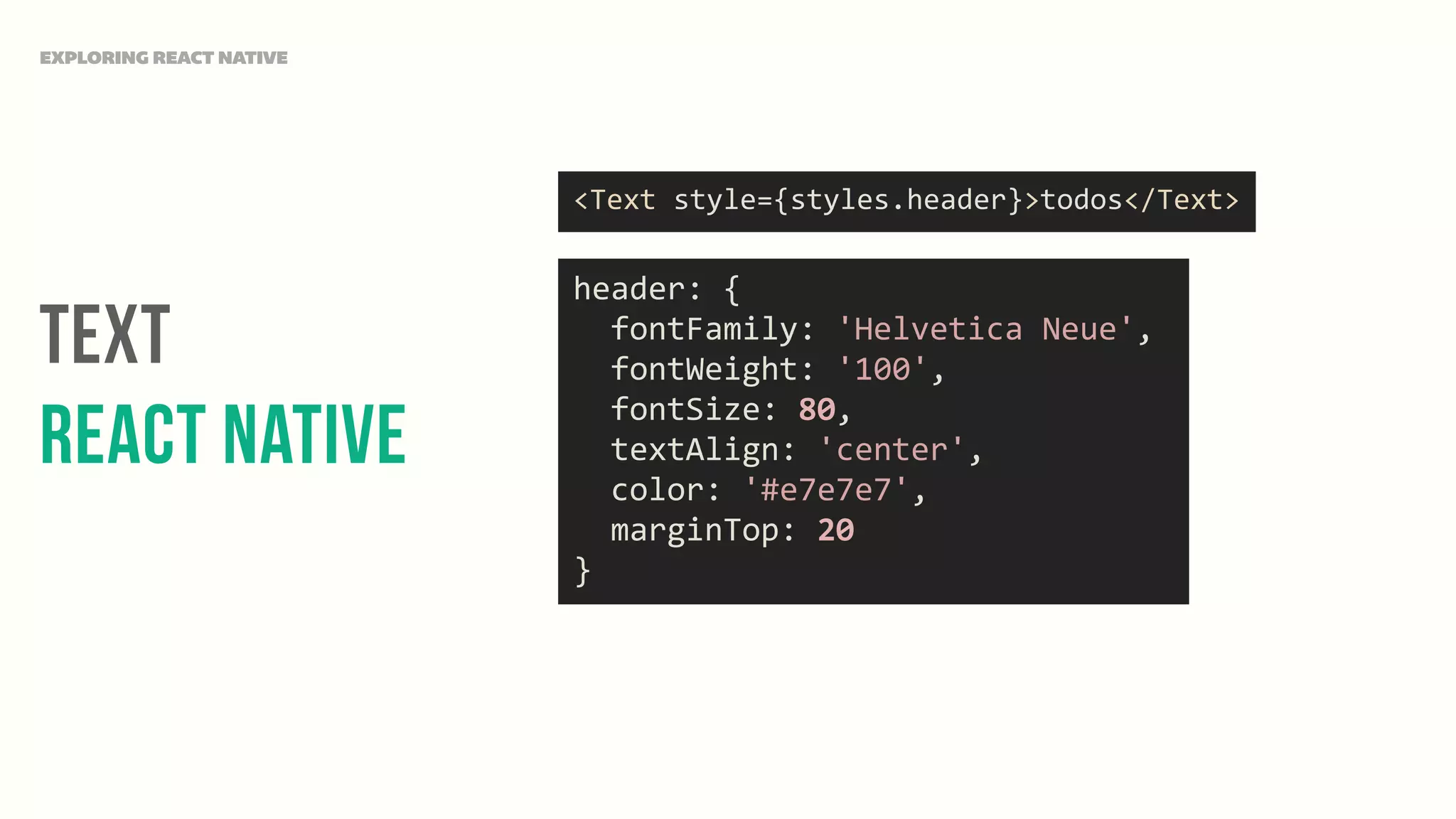 Text
React Native
EXPLORING REACT NATIVE
<Text	
  style={styles.header}>todos</Text>
header:	
  {	
  
	
  	
  fontFamily:	
  'Helvetica	
  Neue',	
  
	
  	
  fontWeight:	
  '100',	
  
	
  	
  fontSize:	
  80,	
  
	
  	
  textAlign:	
  'center',	
  
	
  	
  color:	
  '#e7e7e7',	
  
	
  	
  marginTop:	
  20	
  
}
 
