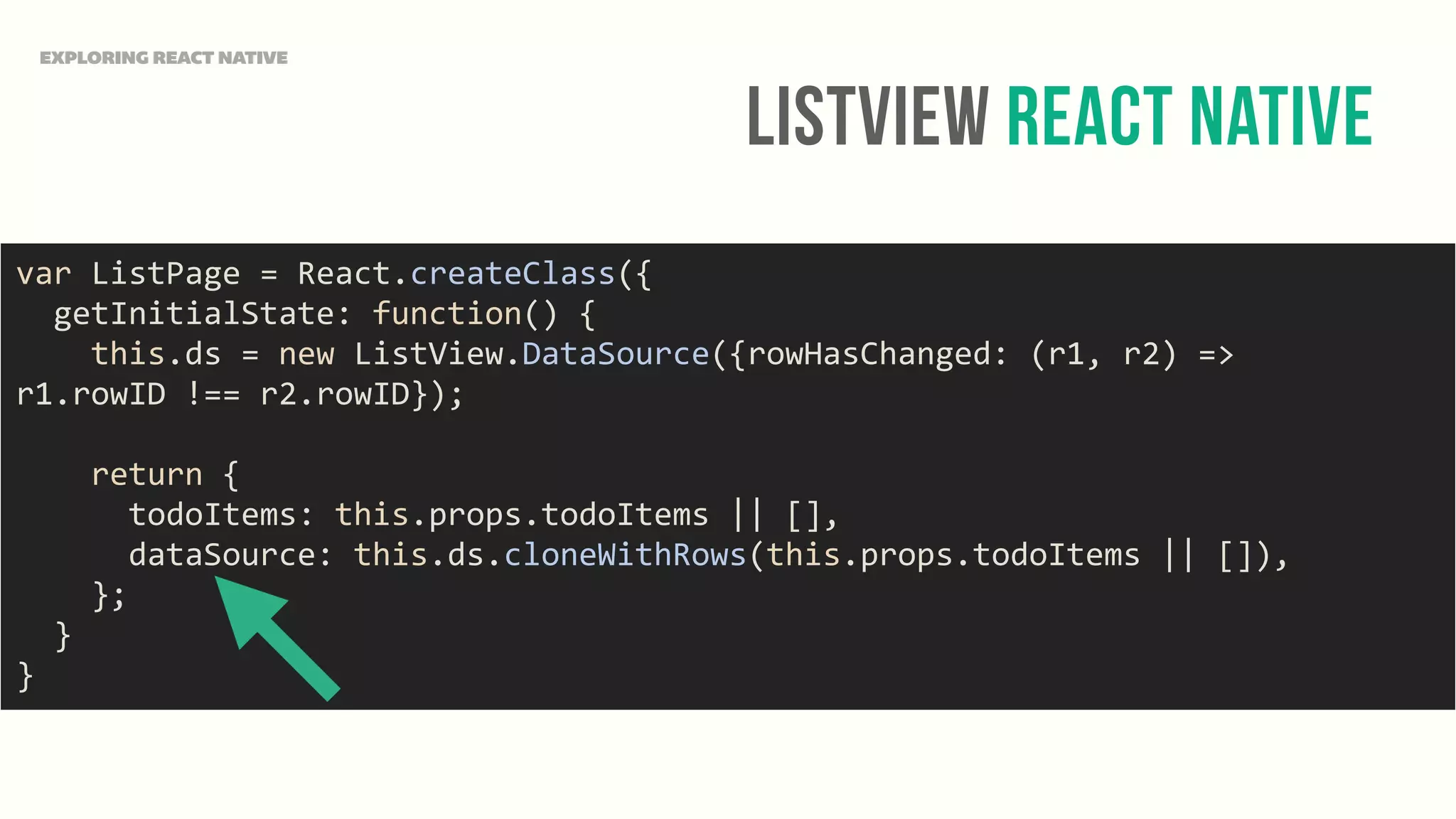 ListView React Native
EXPLORING REACT NATIVE
var	
  ListPage	
  =	
  React.createClass({	
  
	
  	
  getInitialState:	
  function()	
  {	
  
	
  	
  	
  	
  this.ds	
  =	
  new	
  ListView.DataSource({rowHasChanged:	
  (r1,	
  r2)	
  =>	
  
r1.rowID	
  !==	
  r2.rowID});	
  
	
  	
  	
  	
  return	
  {	
  
	
  	
  	
  	
  	
  	
  todoItems:	
  this.props.todoItems	
  ||	
  [],	
  
	
  	
  	
  	
  	
  	
  dataSource:	
  this.ds.cloneWithRows(this.props.todoItems	
  ||	
  []),	
  
	
  	
  	
  	
  };	
  
	
  	
  }	
  
}
 