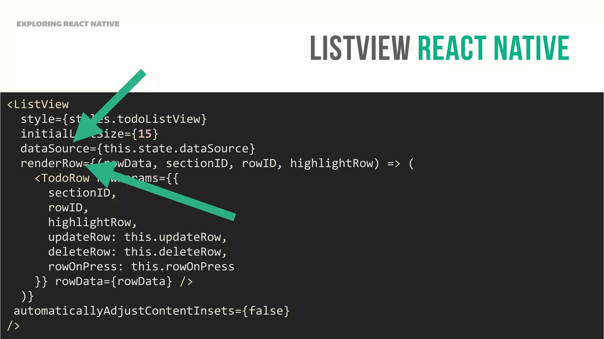 ListView React Native
EXPLORING REACT NATIVE
<ListView	
  
	
  	
  style={styles.todoListView}	
  
	
  	
  initialListSize={15}	
  
	
  	
  dataSource={this.state.dataSource}	
  
	
  	
  renderRow={(rowData,	
  sectionID,	
  rowID,	
  highlightRow)	
  =>	
  (	
  
	
  	
  	
  	
  <TodoRow	
  rowParams={{	
  
	
  	
  	
  	
  	
  	
  sectionID,	
  
	
  	
  	
  	
  	
  	
  rowID,	
  
	
  	
  	
  	
  	
  	
  highlightRow,	
  
	
  	
  	
  	
  	
  	
  updateRow:	
  this.updateRow,	
  
	
  	
  	
  	
  	
  	
  deleteRow:	
  this.deleteRow,	
  
	
  	
  	
  	
  	
  	
  rowOnPress:	
  this.rowOnPress	
  
	
  	
  	
  	
  }}	
  rowData={rowData}	
  />	
  
	
  	
  )}	
  
	
  automaticallyAdjustContentInsets={false}	
  
/>
 