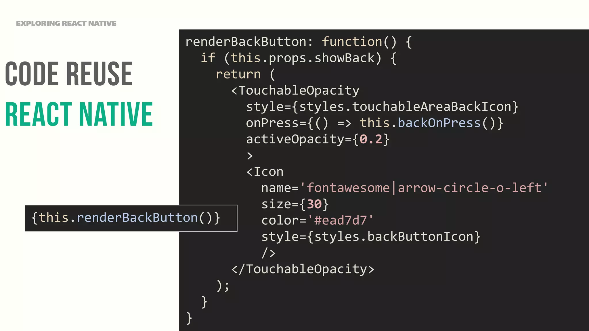 Code Reuse
React NAtive
EXPLORING REACT NATIVE
renderBackButton:	
  function()	
  {	
  
	
  	
  if	
  (this.props.showBack)	
  {	
  
	
  	
  	
  	
  return	
  (	
  
	
  	
  	
  	
  	
  	
  <TouchableOpacity	
  
	
  	
  	
  	
  	
  	
  	
  	
  style={styles.touchableAreaBackIcon}	
  
	
  	
  	
  	
  	
  	
  	
  	
  onPress={()	
  =>	
  this.backOnPress()}	
  
	
  	
  	
  	
  	
  	
  	
  	
  activeOpacity={0.2}	
  
	
  	
  	
  	
  	
  	
  	
  	
  >	
  
	
  	
  	
  	
  	
  	
  	
  	
  <Icon	
  
	
  	
  	
  	
  	
  	
  	
  	
  	
  	
  name='fontawesome|arrow-­‐circle-­‐o-­‐left'	
  
	
  	
  	
  	
  	
  	
  	
  	
  	
  	
  size={30}	
  
	
  	
  	
  	
  	
  	
  	
  	
  	
  	
  color='#ead7d7'	
  
	
  	
  	
  	
  	
  	
  	
  	
  	
  	
  style={styles.backButtonIcon}	
  
	
  	
  	
  	
  	
  	
  	
  	
  	
  	
  />	
  
	
  	
  	
  	
  	
  	
  </TouchableOpacity>	
  
	
  	
  	
  	
  );	
  
	
  	
  }	
  
}
{this.renderBackButton()}
 