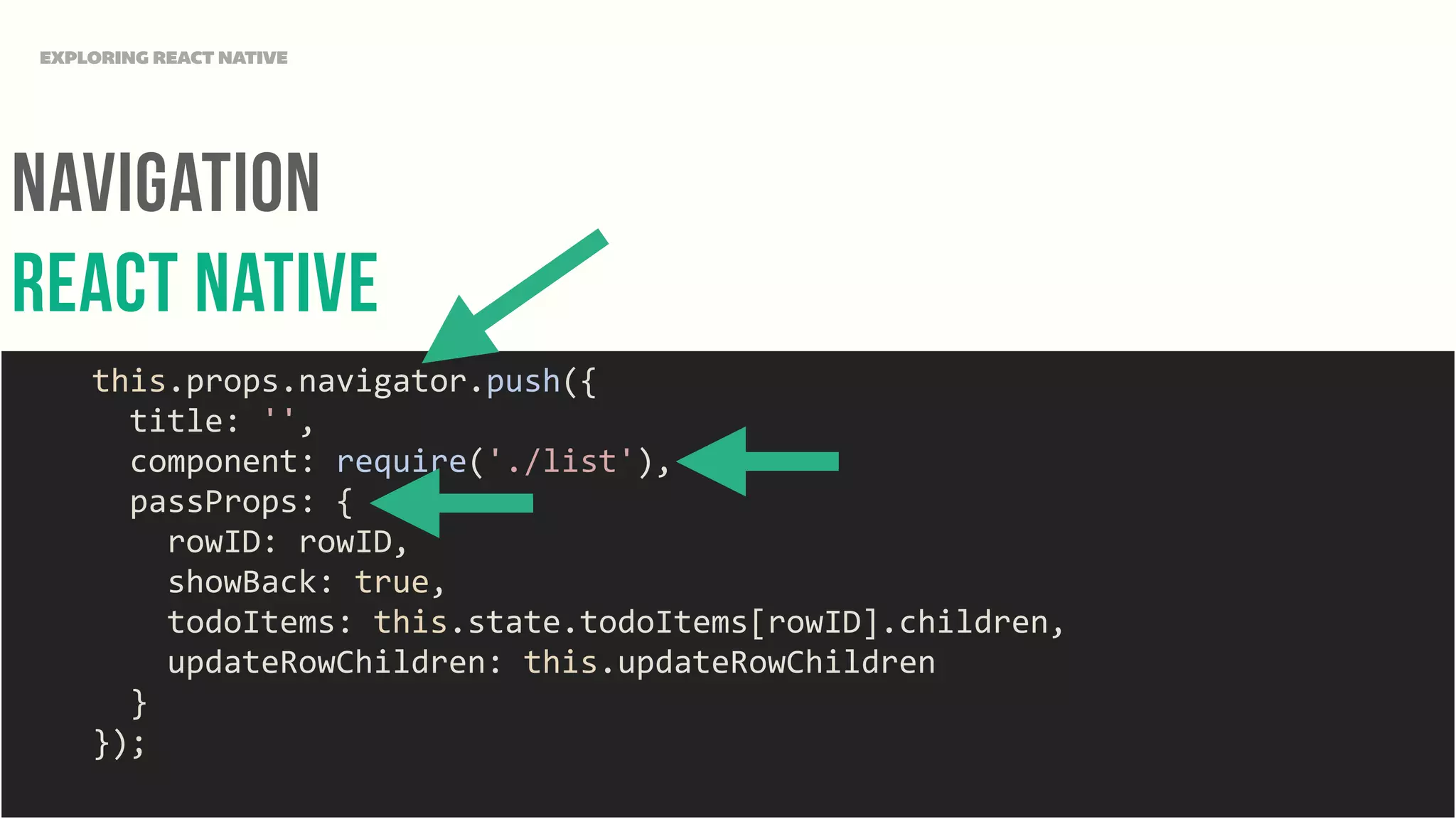 NAvigation
REact NAtive
EXPLORING REACT NATIVE
	
  	
  	
  	
  this.props.navigator.push({	
  
	
  	
  	
  	
  	
  	
  title:	
  '',	
  
	
  	
  	
  	
  	
  	
  component:	
  require('./list'),	
  
	
  	
  	
  	
  	
  	
  passProps:	
  {	
  
	
  	
  	
  	
  	
  	
  	
  	
  rowID:	
  rowID,	
  
	
  	
  	
  	
  	
  	
  	
  	
  showBack:	
  true,	
  
	
  	
  	
  	
  	
  	
  	
  	
  todoItems:	
  this.state.todoItems[rowID].children,	
  
	
  	
  	
  	
  	
  	
  	
  	
  updateRowChildren:	
  this.updateRowChildren	
  
	
  	
  	
  	
  	
  	
  }	
  
	
  	
  	
  	
  });	
  
 