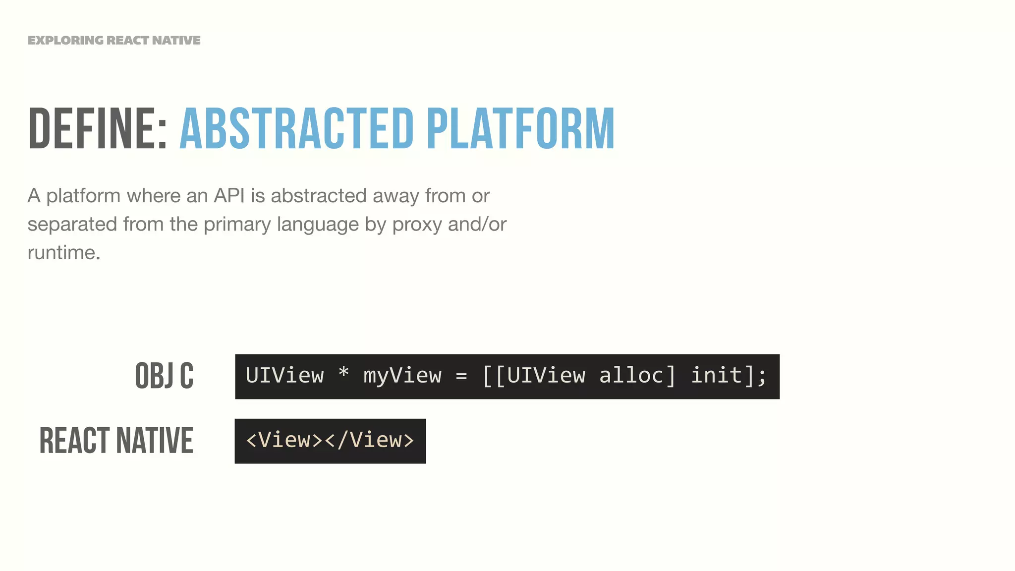 Define: Abstracted Platform
A platform where an API is abstracted away from or
separated from the primary language by proxy and/or
runtime.
EXPLORING REACT NATIVE
UIView	
  *	
  myView	
  =	
  [[UIView	
  alloc]	
  init];Obj c
React Native <View></View>
 