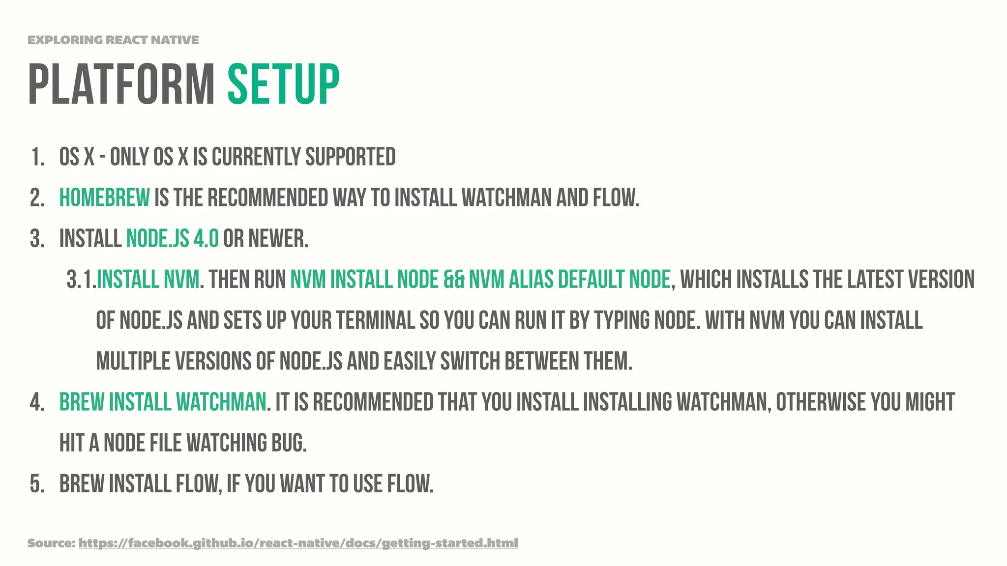 platform Setup
EXPLORING REACT NATIVE
1. OS X - Only OS X is currently supported
2. Homebrew is the recommended way to install Watchman and Flow.
3. Install Node.js 4.0 or newer.
3.1.Install nvm. Then run nvm install node && nvm alias default node, which installs the latest version
of Node.js and sets up your terminal so you can run it by typing node. With nvm you can install
multiple versions of Node.js and easily switch between them.
4. brew install watchman. It is recommended that you install installing watchman, otherwise you might
hit a node file watching bug.
5. brew install flow, if you want to use flow.
Source: https://facebook.github.io/react-native/docs/getting-started.html
 