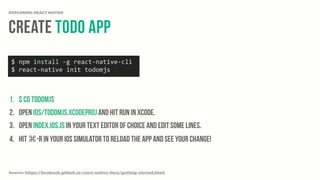 Create Todo App
EXPLORING REACT NATIVE
1. $ cd todomjs
2. Open ios/todomjs.xcodeproj and hit run in Xcode.
3. Open index.ios.js in your text editor of choice and edit some lines.
4. Hit ⌘-R in your iOS simulator to reload the app and see your change!
Source: https://facebook.github.io/react-native/docs/getting-started.html
$	
  npm	
  install	
  -­‐g	
  react-­‐native-­‐cli	
  
$	
  react-­‐native	
  init	
  todomjs
 