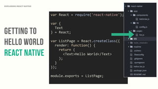 Getting to
Hello World
React Native
EXPLORING REACT NATIVE
var	
  React	
  =	
  require('react-­‐native');	
  
var	
  {	
  
	
  	
  Text	
  
}	
  =	
  React;	
  
var	
  ListPage	
  =	
  React.createClass({	
  
	
  	
  render:	
  function()	
  {	
  
	
  	
  	
  	
  return	
  (	
  
	
  	
  	
  	
  	
  	
  <Text>Hello	
  World</Text>	
  
	
  	
  	
  	
  );	
  
	
  	
  }	
  
});	
  
module.exports	
  =	
  ListPage;	
  
 
