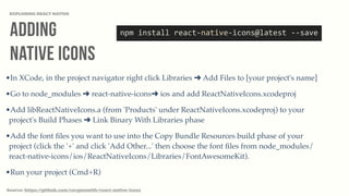 Adding
Native Icons
EXPLORING REACT NATIVE
Source: https://github.com/corymsmith/react-native-icons
npm	
  install	
  react-­‐native-­‐icons@latest	
  -­‐-­‐save
•In XCode, in the project navigator right click Libraries ➜ Add Files to [your project's name]
•Go to node_modules ➜ react-native-icons➜ ios and add ReactNativeIcons.xcodeproj
•Add libReactNativeIcons.a (from 'Products' under ReactNativeIcons.xcodeproj) to your
project's Build Phases ➜ Link Binary With Libraries phase
•Add the font ﬁles you want to use into the Copy Bundle Resources build phase of your
project (click the '+' and click 'Add Other...' then choose the font ﬁles from node_modules/
react-native-icons/ios/ReactNativeIcons/Libraries/FontAwesomeKit).
•Run your project (Cmd+R)
 