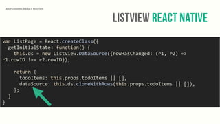 ListView React Native
EXPLORING REACT NATIVE
var	
  ListPage	
  =	
  React.createClass({	
  
	
  	
  getInitialState:	
  function()	
  {	
  
	
  	
  	
  	
  this.ds	
  =	
  new	
  ListView.DataSource({rowHasChanged:	
  (r1,	
  r2)	
  =>	
  
r1.rowID	
  !==	
  r2.rowID});	
  
	
  	
  	
  	
  return	
  {	
  
	
  	
  	
  	
  	
  	
  todoItems:	
  this.props.todoItems	
  ||	
  [],	
  
	
  	
  	
  	
  	
  	
  dataSource:	
  this.ds.cloneWithRows(this.props.todoItems	
  ||	
  []),	
  
	
  	
  	
  	
  };	
  
	
  	
  }	
  
}
 