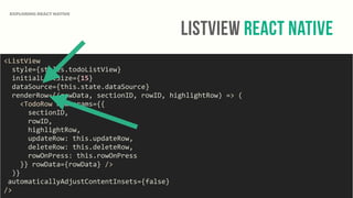 ListView React Native
EXPLORING REACT NATIVE
<ListView	
  
	
  	
  style={styles.todoListView}	
  
	
  	
  initialListSize={15}	
  
	
  	
  dataSource={this.state.dataSource}	
  
	
  	
  renderRow={(rowData,	
  sectionID,	
  rowID,	
  highlightRow)	
  =>	
  (	
  
	
  	
  	
  	
  <TodoRow	
  rowParams={{	
  
	
  	
  	
  	
  	
  	
  sectionID,	
  
	
  	
  	
  	
  	
  	
  rowID,	
  
	
  	
  	
  	
  	
  	
  highlightRow,	
  
	
  	
  	
  	
  	
  	
  updateRow:	
  this.updateRow,	
  
	
  	
  	
  	
  	
  	
  deleteRow:	
  this.deleteRow,	
  
	
  	
  	
  	
  	
  	
  rowOnPress:	
  this.rowOnPress	
  
	
  	
  	
  	
  }}	
  rowData={rowData}	
  />	
  
	
  	
  )}	
  
	
  automaticallyAdjustContentInsets={false}	
  
/>
 