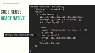 Code Reuse
React NAtive
EXPLORING REACT NATIVE
renderBackButton:	
  function()	
  {	
  
	
  	
  if	
  (this.props.showBack)	
  {	
  
	
  	
  	
  	
  return	
  (	
  
	
  	
  	
  	
  	
  	
  <TouchableOpacity	
  
	
  	
  	
  	
  	
  	
  	
  	
  style={styles.touchableAreaBackIcon}	
  
	
  	
  	
  	
  	
  	
  	
  	
  onPress={()	
  =>	
  this.backOnPress()}	
  
	
  	
  	
  	
  	
  	
  	
  	
  activeOpacity={0.2}	
  
	
  	
  	
  	
  	
  	
  	
  	
  >	
  
	
  	
  	
  	
  	
  	
  	
  	
  <Icon	
  
	
  	
  	
  	
  	
  	
  	
  	
  	
  	
  name='fontawesome|arrow-­‐circle-­‐o-­‐left'	
  
	
  	
  	
  	
  	
  	
  	
  	
  	
  	
  size={30}	
  
	
  	
  	
  	
  	
  	
  	
  	
  	
  	
  color='#ead7d7'	
  
	
  	
  	
  	
  	
  	
  	
  	
  	
  	
  style={styles.backButtonIcon}	
  
	
  	
  	
  	
  	
  	
  	
  	
  	
  	
  />	
  
	
  	
  	
  	
  	
  	
  </TouchableOpacity>	
  
	
  	
  	
  	
  );	
  
	
  	
  }	
  
}
{this.renderBackButton()}
 