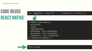 Code Reuse
React NAtive
EXPLORING REACT NATIVE
<TodoRow	
  rowParams={{	
  
	
  	
  sectionID,	
  
	
  	
  rowID,	
  
	
  	
  highlightRow,	
  
	
  	
  updateRow:	
  this.updateRow,	
  
	
  	
  deleteRow:	
  this.deleteRow,	
  
	
  	
  rowOnPress:	
  this.rowOnPress	
  
}}	
  rowData={rowData}	
  />
var	
  TodoRow	
  =	
  require('./../components/todorow');
this.props
 