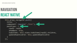 NAvigation
REact NAtive
EXPLORING REACT NATIVE
	
  	
  	
  	
  this.props.navigator.push({	
  
	
  	
  	
  	
  	
  	
  title:	
  '',	
  
	
  	
  	
  	
  	
  	
  component:	
  require('./list'),	
  
	
  	
  	
  	
  	
  	
  passProps:	
  {	
  
	
  	
  	
  	
  	
  	
  	
  	
  rowID:	
  rowID,	
  
	
  	
  	
  	
  	
  	
  	
  	
  showBack:	
  true,	
  
	
  	
  	
  	
  	
  	
  	
  	
  todoItems:	
  this.state.todoItems[rowID].children,	
  
	
  	
  	
  	
  	
  	
  	
  	
  updateRowChildren:	
  this.updateRowChildren	
  
	
  	
  	
  	
  	
  	
  }	
  
	
  	
  	
  	
  });	
  
 