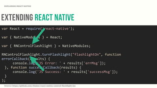 Extending React Native
EXPLORING REACT NATIVE
var	
  React	
  =	
  require('react-­‐native');	
  
var	
  {	
  NativeModules	
  }	
  =	
  React;	
  
var	
  {	
  RNControlFlashlight	
  }	
  =	
  NativeModules;	
  
RNControlFlashlight.turnFlashlight("flashlightOn",	
  function	
  
errorCallback(results)	
  {	
  
	
   	
  	
  	
  	
  console.log('JS	
  Error:	
  '	
  +	
  results['errMsg']);	
  
	
   },	
  function	
  successCallback(results)	
  {	
  
	
   	
  	
  	
  	
  console.log('JS	
  Success:	
  '	
  +	
  results['successMsg']);	
  
	
   }	
  
);
Source: https://github.com/rhaker/react-native-control-flashlight-ios
 