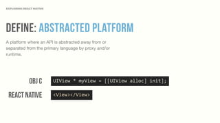 Define: Abstracted Platform
A platform where an API is abstracted away from or
separated from the primary language by proxy and/or
runtime.
EXPLORING REACT NATIVE
UIView	
  *	
  myView	
  =	
  [[UIView	
  alloc]	
  init];Obj c
React Native <View></View>
 