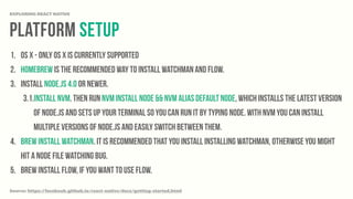 platform Setup
EXPLORING REACT NATIVE
1. OS X - Only OS X is currently supported
2. Homebrew is the recommended way to install Watchman and Flow.
3. Install Node.js 4.0 or newer.
3.1.Install nvm. Then run nvm install node && nvm alias default node, which installs the latest version
of Node.js and sets up your terminal so you can run it by typing node. With nvm you can install
multiple versions of Node.js and easily switch between them.
4. brew install watchman. It is recommended that you install installing watchman, otherwise you might
hit a node file watching bug.
5. brew install flow, if you want to use flow.
Source: https://facebook.github.io/react-native/docs/getting-started.html
 