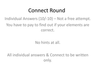 Connect Round
Individual Answers (10/-10) – Not a free attempt.
You have to pay to find out if your elements are
correct.
No hints at all.
All individual answers & Connect to be written
only.
 