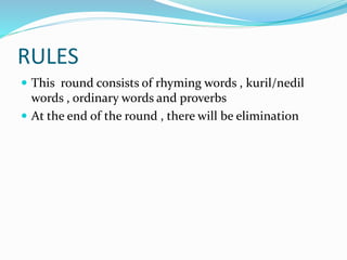 RULES
 This round consists of rhyming words , kuril/nedil
words , ordinary words and proverbs
 At the end of the round , there will be elimination
 