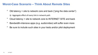 Worst-Case Scenario – Think About Remote Sites

Old latency = site to network core and back (“ping the data center”)
 Aggregate effect of every link in network path

Cloud latency = site to network core to INTERNET SITE and back

Bandwidth-intensive apps (e.g. audio/video) will suffer even more

Be sure to include such sites in your tests and/or pilot deployment
10 3/17/2017
 