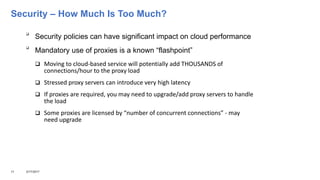 Security – How Much Is Too Much?

Security policies can have significant impact on cloud performance

Mandatory use of proxies is a known “flashpoint”
 Moving to cloud-based service will potentially add THOUSANDS of
connections/hour to the proxy load
 Stressed proxy servers can introduce very high latency
 If proxies are required, you may need to upgrade/add proxy servers to handle
the load
 Some proxies are licensed by “number of concurrent connections” - may
need upgrade
11 3/17/2017
 