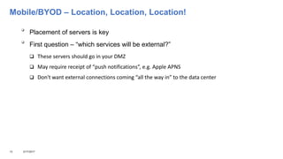 Mobile/BYOD – Location, Location, Location!

Placement of servers is key

First question – “which services will be external?”
 These servers should go in your DMZ
 May require receipt of “push notifications”, e.g. Apple APNS
 Don't want external connections coming “all the way in” to the data center
13 3/17/2017
 